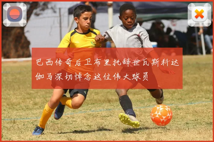 巴西传奇后卫布里托辞世瓦斯科达伽马深切悼念这位伟大球员