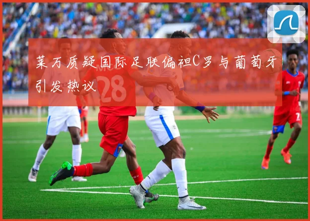 莱万质疑国际足联偏袒C罗与葡萄牙引发热议