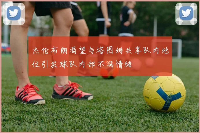 杰伦布朗渴望与塔图姆共享队内地位引发球队内部不满情绪