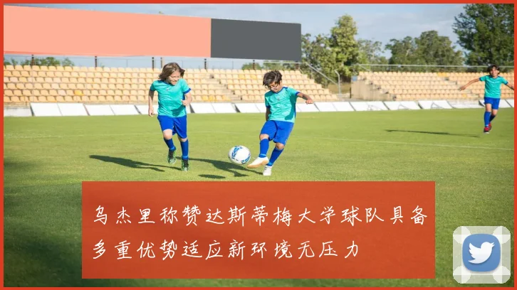 乌杰里称赞达斯蒂梅大学球队具备多重优势适应新环境无压力