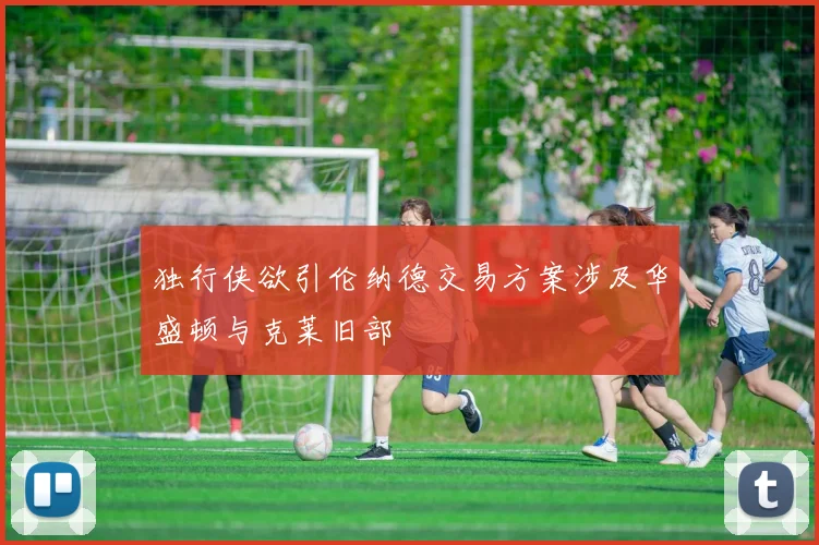 独行侠欲引伦纳德交易方案涉及华盛顿与克莱旧部