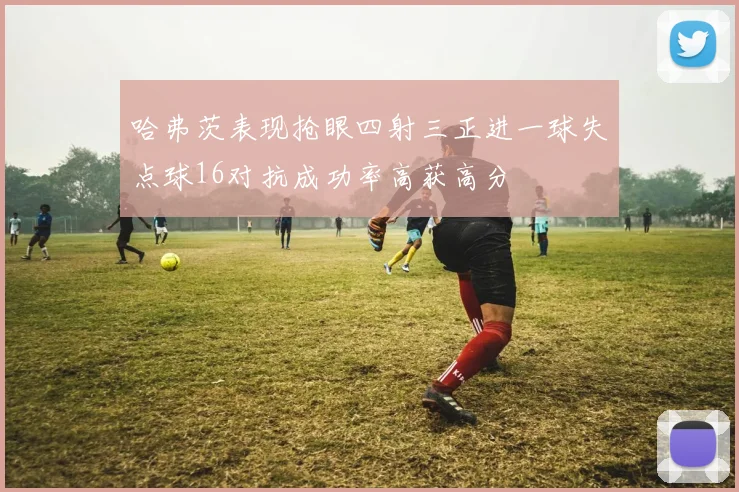 哈弗茨表现抢眼四射三正进一球失点球16对抗成功率高获高分