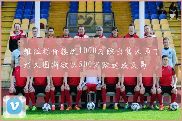 维拉标价接近1000万欧出售大马丁尤文图斯欲以500万欧达成交易