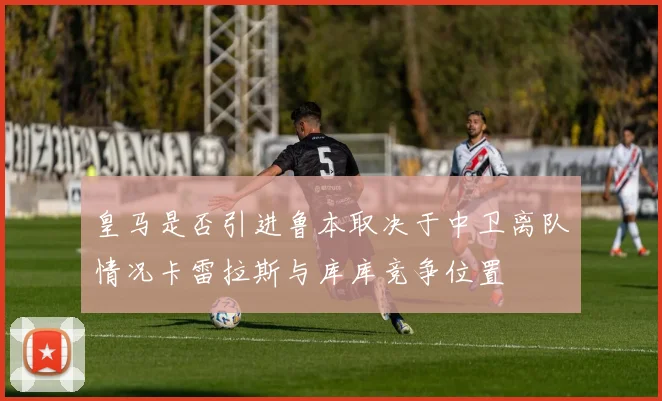 皇马是否引进鲁本取决于中卫离队情况卡雷拉斯与库库竞争位置