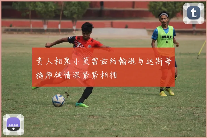 贵人相聚小莫雷兹约翰逊与达斯蒂梅师徒情深紧紧相拥