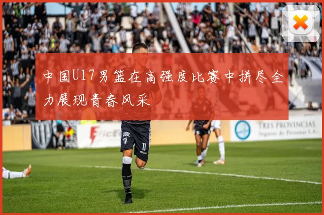 中国U17男篮在高强度比赛中拼尽全力展现青春风采
