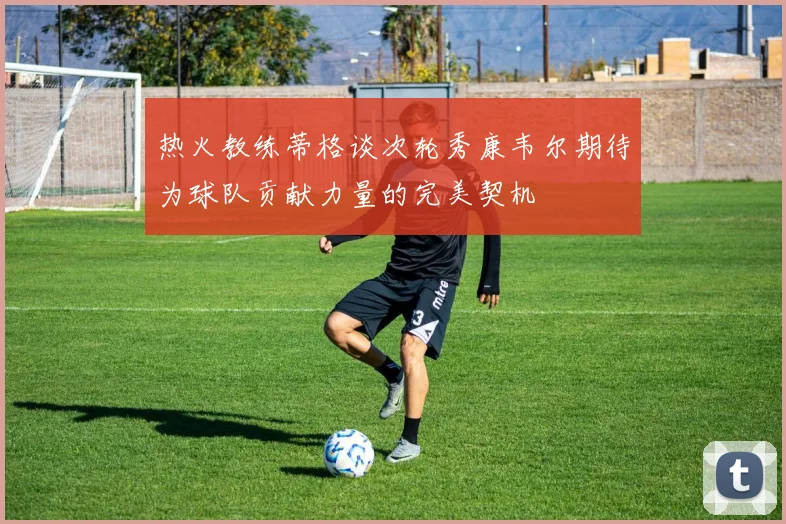 热火教练蒂格谈次轮秀康韦尔期待为球队贡献力量的完美契机