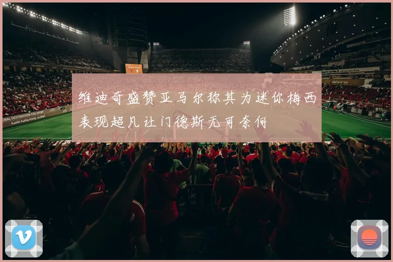 维迪奇盛赞亚马尔称其为迷你梅西表现超凡让门德斯无可奈何