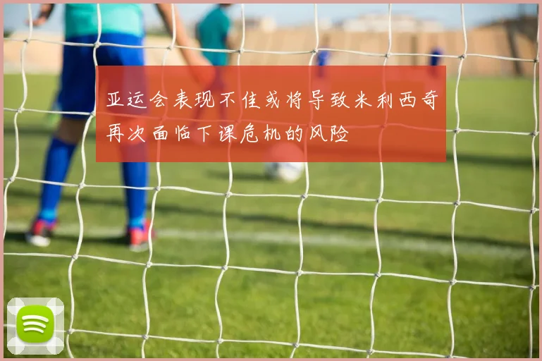 亚运会表现不佳或将导致米利西奇再次面临下课危机的风险