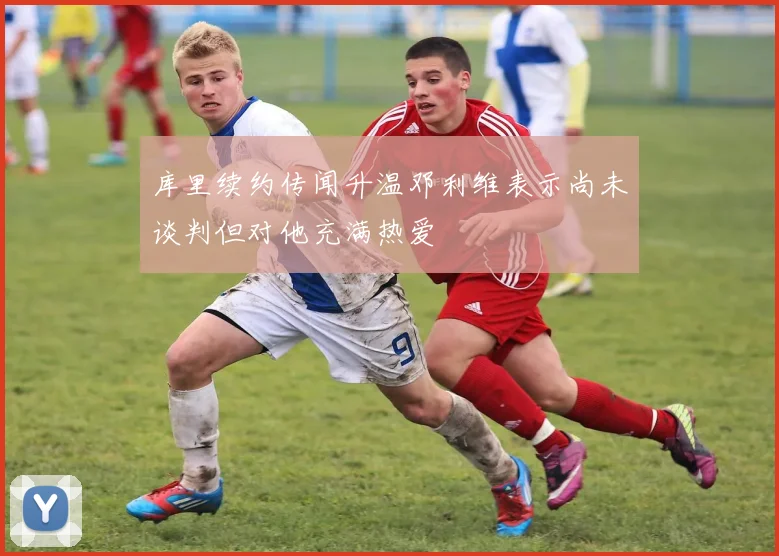 库里续约传闻升温邓利维表示尚未谈判但对他充满热爱